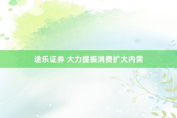 途乐证券 大力提振消费扩大内需