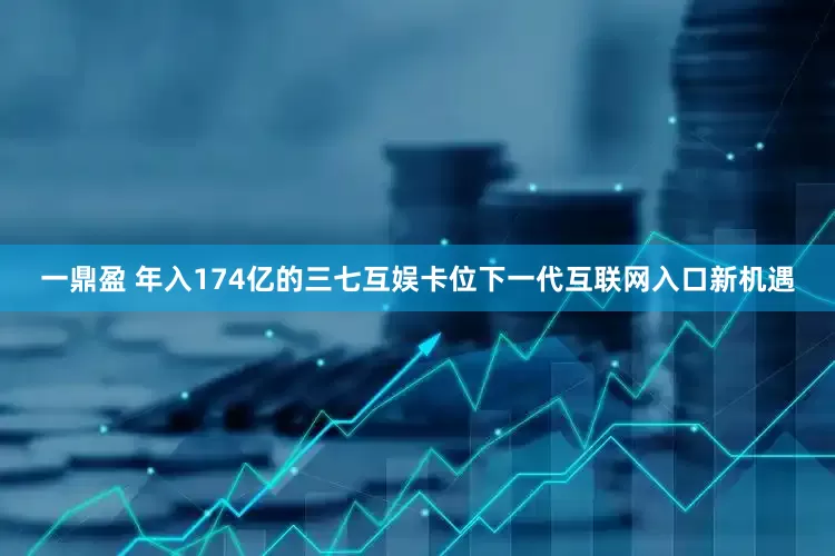 一鼎盈 年入174亿的三七互娱卡位下一代互联网入口新机遇
