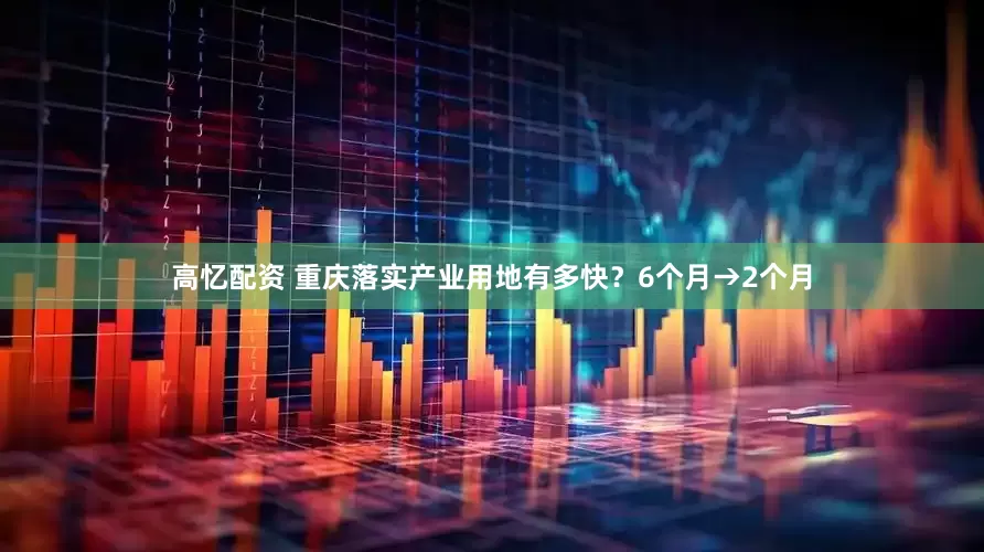 高忆配资 重庆落实产业用地有多快？6个月→2个月