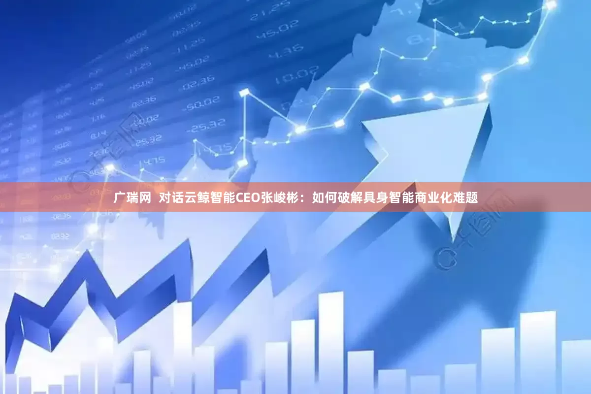 广瑞网  对话云鲸智能CEO张峻彬：如何破解具身智能商业化难题