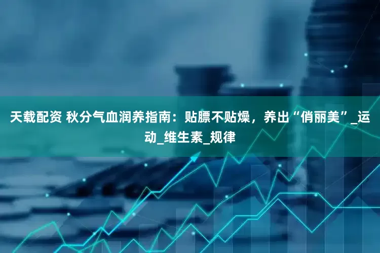 天载配资 秋分气血润养指南：贴膘不贴燥，养出“俏丽美”_运动_维生素_规律