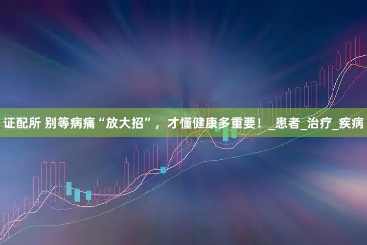 证配所 别等病痛“放大招”，才懂健康多重要！_患者_治疗_疾病