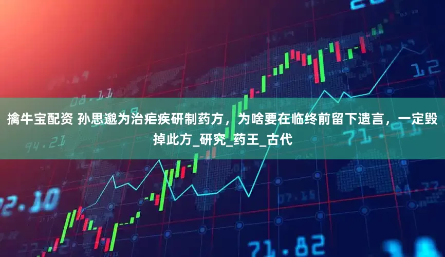 擒牛宝配资 孙思邈为治疟疾研制药方，为啥要在临终前留下遗言，一定毁掉此方_研究_药王_古代