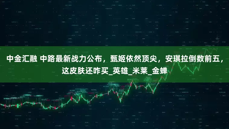 中金汇融 中路最新战力公布，甄姬依然顶尖，安琪拉倒数前五，这皮肤还咋买_英雄_米莱_金蝉