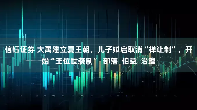信钰证券 大禹建立夏王朝，儿子姒启取消“禅让制”，开始“王位世袭制”_部落_伯益_治理