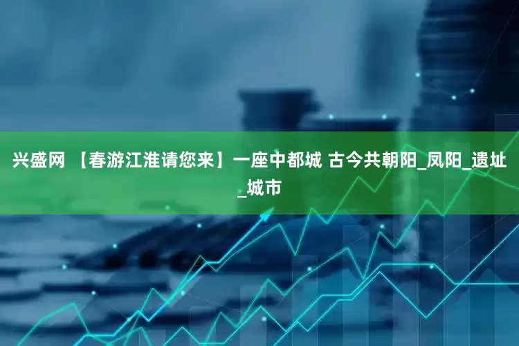 兴盛网 【春游江淮请您来】一座中都城 古今共朝阳_凤阳_遗址_城市