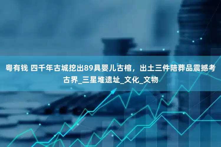 粤有钱 四千年古城挖出89具婴儿古棺，出土三件陪葬品震撼考古界_三星堆遗址_文化_文物