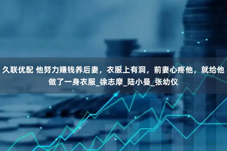 久联优配 他努力赚钱养后妻，衣服上有洞，前妻心疼他，就给他做了一身衣服_徐志摩_陆小曼_张幼仪