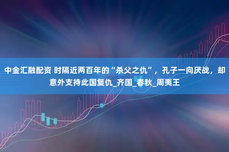 中金汇融配资 时隔近两百年的“杀父之仇”，孔子一向厌战，却意外支持此国复仇_齐国_春秋_周夷王