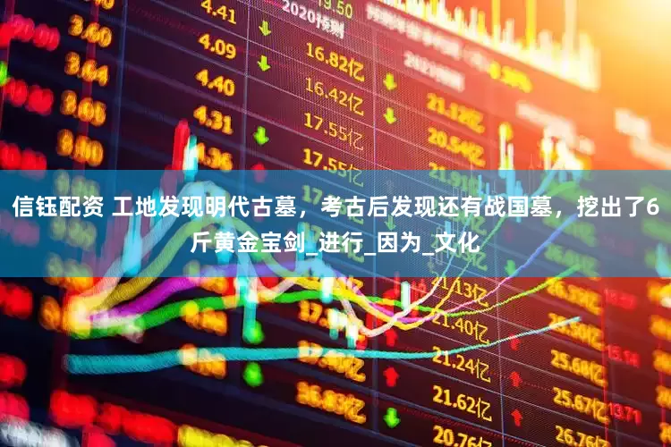信钰配资 工地发现明代古墓，考古后发现还有战国墓，挖出了6斤黄金宝剑_进行_因为_文化