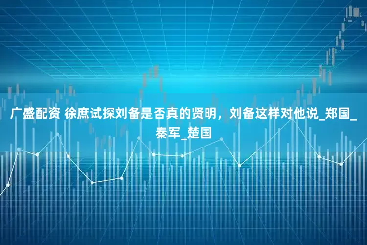 广盛配资 徐庶试探刘备是否真的贤明，刘备这样对他说_郑国_秦军_楚国