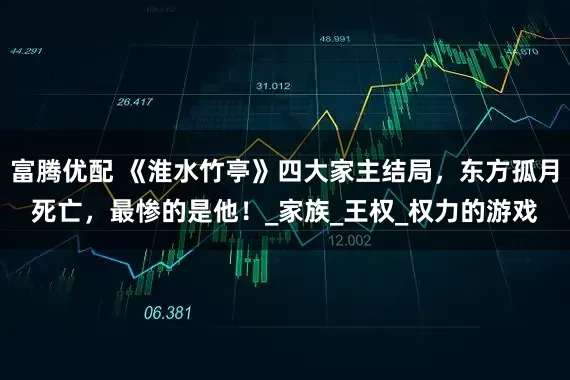 富腾优配 《淮水竹亭》四大家主结局，东方孤月死亡，最惨的是他！_家族_王权_权力的游戏