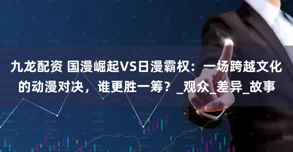 九龙配资 国漫崛起VS日漫霸权：一场跨越文化的动漫对决，谁更胜一筹？_观众_差异_故事