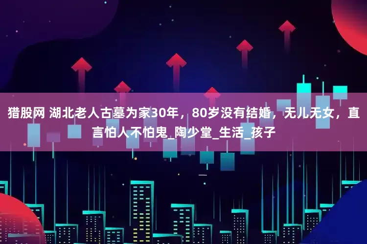 猎股网 湖北老人古墓为家30年，80岁没有结婚，无儿无女，直言怕人不怕鬼_陶少堂_生活_孩子