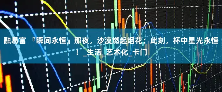 融易富 『瞬间永恒』那夜，沙漠燃起烟花；此刻，杯中星光永恒！_生活_艺术化_卡门