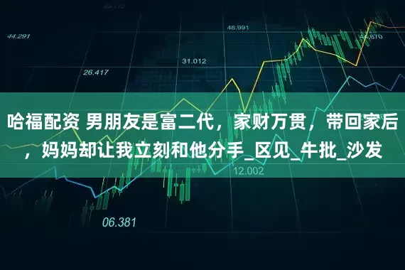 哈福配资 男朋友是富二代，家财万贯，带回家后，妈妈却让我立刻和他分手_区见_牛批_沙发