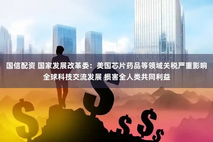 国信配资 国家发展改革委：美国芯片药品等领域关税严重影响全球科技交流发展 损害全人类共同利益