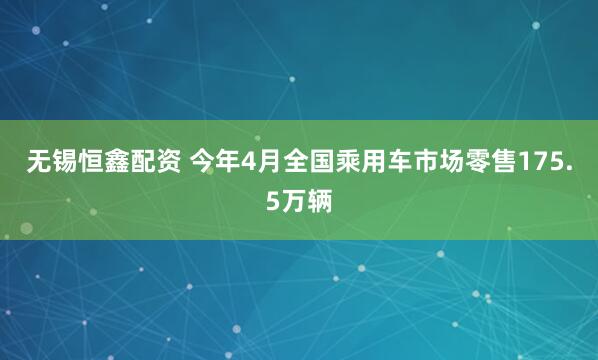 无锡恒鑫配资 今年4月全国乘用车市场零售175.5万辆