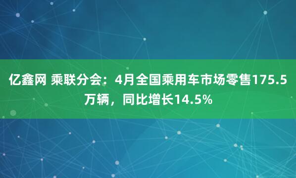 亿鑫网 乘联分会：4月全国乘用车市场零售175.5万辆，同比增长14.5%