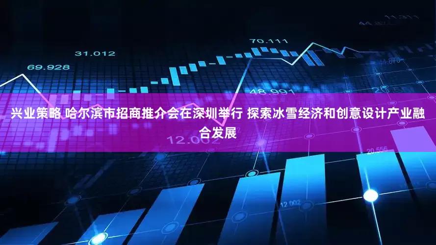 兴业策略 哈尔滨市招商推介会在深圳举行 探索冰雪经济和创意设计产业融合发展
