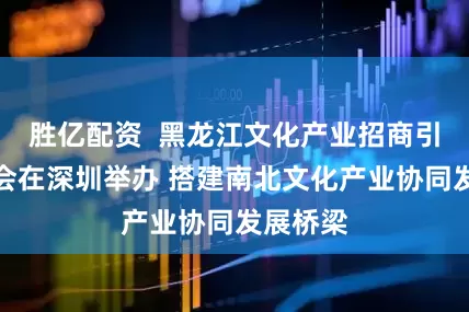 胜亿配资  黑龙江文化产业招商引资推介会在深圳举办 搭建南北文化产业协同发展桥梁