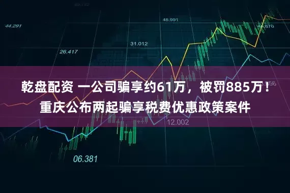 乾盘配资 一公司骗享约61万，被罚885万！重庆公布两起骗享税费优惠政策案件