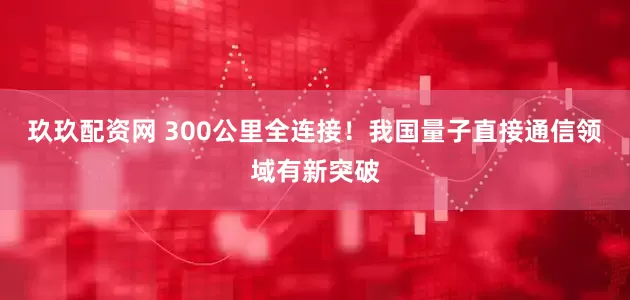 玖玖配资网 300公里全连接！我国量子直接通信领域有新突破