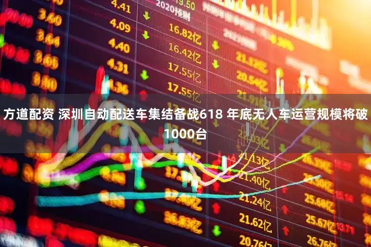 方道配资 深圳自动配送车集结备战618 年底无人车运营规模将破1000台
