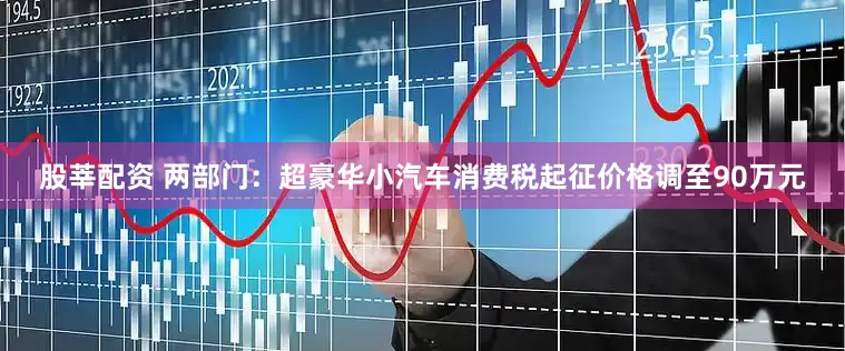 股莘配资 两部门：超豪华小汽车消费税起征价格调至90万元