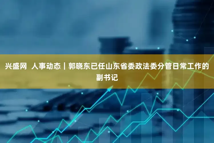 兴盛网  人事动态｜郭晓东已任山东省委政法委分管日常工作的副书记