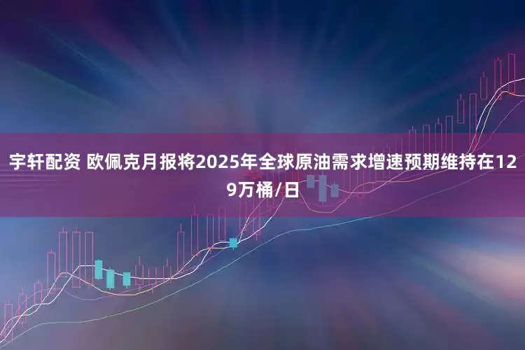 宇轩配资 欧佩克月报将2025年全球原油需求增速预期维持在129万桶/日
