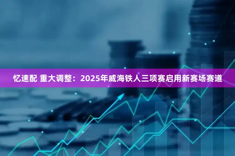 忆速配 重大调整：2025年威海铁人三项赛启用新赛场赛道