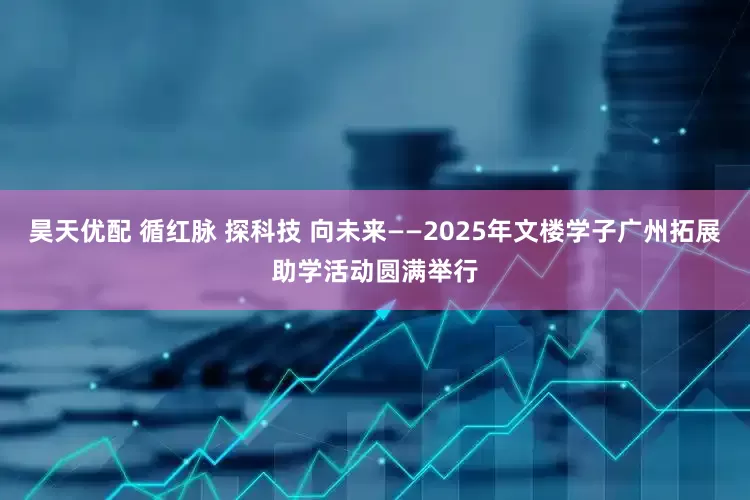 昊天优配 循红脉 探科技 向未来——2025年文楼学子广州拓展助学活动圆满举行