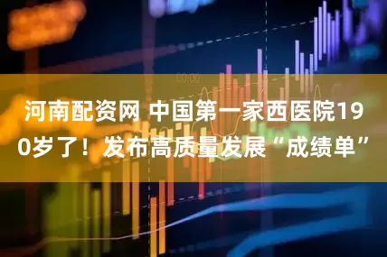 河南配资网 中国第一家西医院190岁了！发布高质量发展“成绩单”