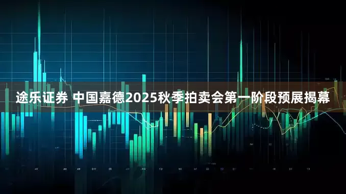 途乐证券 中国嘉德2025秋季拍卖会第一阶段预展揭幕
