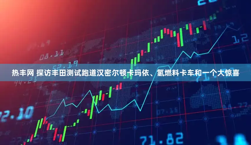 热丰网 探访丰田测试跑道汉密尔顿卡玛依、氢燃料卡车和一个大惊喜