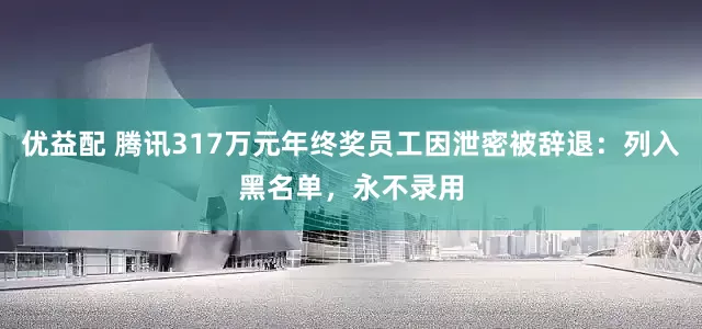 优益配 腾讯317万元年终奖员工因泄密被辞退：列入黑名单，永不录用